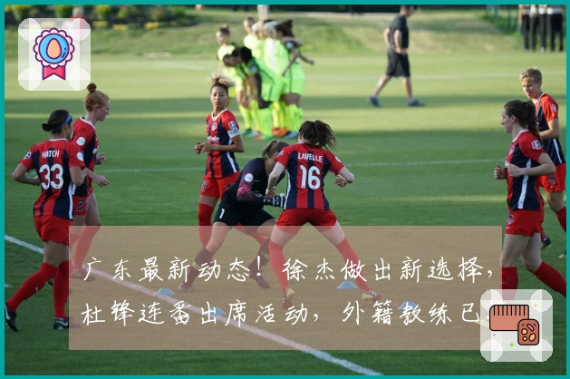 广东最新动态！徐杰做出新选择，杜锋连番出席活动，外籍教练已返回欧洲