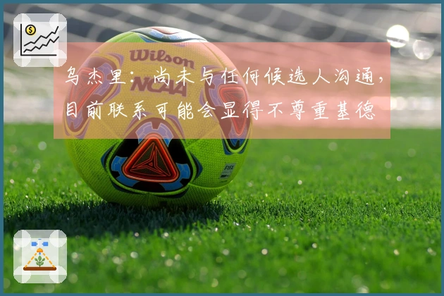 乌杰里：尚未与任何候选人沟通，目前联系可能会显得不尊重基德
